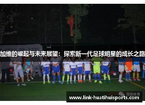 加维的崛起与未来展望:探索新一代足球明星的成长之路 加维的崛起与未来展望:探索新一代足球明星的成长之路