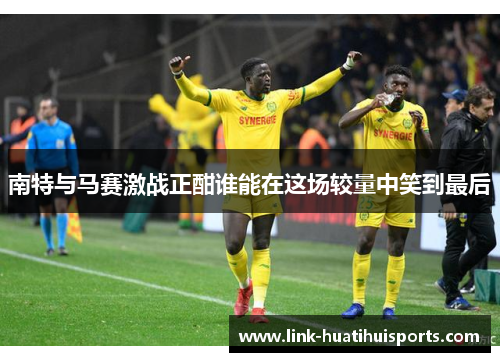 南特与马赛激战正酣谁能在这场较量中笑到最后 南特与马赛激战正酣谁能在这场较量中笑到最后